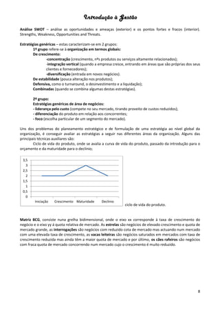 Introdução à Gestão
8
Análise SWOT – análise as oportunidades e ameaças (exterior) e os pontos fortes e fracos (interior).
Strengths, Weakness, Opportunities and Threats.
Estratégias genéricas – estas caracterizam-se em 2 grupos:
1º grupo refere-se à organização em termos globais:
De crescimento:
-concentração (crescimento, nºs produtos ou serviços altamente relacionados);
-integração vertical (quando a empresa cresce, entrando em áreas que são próprias dos seus
clientes e fornecedores);
-diversificação (entrada em novos negócios).
De estabilidade (pouca alteração nos produtos);
Defensiva, como o turnaround, o desinvestimento e a liquidação);
Combinadas (quando se combina algumas destas estratégias).
2º grupo:
Estratégias genéricas de área de negócios:
- liderança pelo custo (compete no seu mercado, tirando proveito de custos reduzidos);
- diferenciação do produto em relação aos concorrentes;
- foco (escolha particular de um segmento do mercado).
Uns dos problemas do planeamento estratégico e de formulação de uma estratégia ao nível global da
organização, é conseguir avaliar as estratégias a seguir nas diferentes áreas da organização. Alguns das
principais técnicas auxiliares são:
Ciclo de vida do produto, onde se avalia a curva de vida do produto, passado da introdução para o
orçamento e da maturidade para o declinio;
ciclo de vida do produto.
Matriz BCG, consiste nuna grelha bidimensional, onde o eixo xx corresponde à taxa de crescimento do
negócio e o eixo yy á quota relativa de mercado. As estrelas são negócios de elevado crescimento e quota de
mercado grande, as interrogações são negócios com reduzido cota de mercado mas actuando num mercado
com uma elevada taxa de crescimento, as vacas leiteiras são negócios saturados em mercados com taxa de
crescimento reduzida mas ainda têm a maior quota de mercado e por último, os cães rafeiros são negócios
com fraca quota de mercado concorrendo num mercado cujo o crescimento é muito reduzido.
0
0,5
1
1,5
2
2,5
3
3,5
Iniciação Crescimento Maturidade Declinio
 