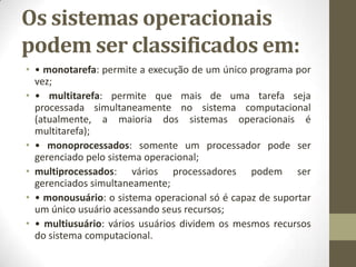 Os sistemas operacionais
podem ser classificados em:
• • monotarefa: permite a execução de um único programa por
  vez;
• • multitarefa: permite que mais de uma tarefa seja
  processada simultaneamente no sistema computacional
  (atualmente, a maioria dos sistemas operacionais é
  multitarefa);
• • monoprocessados: somente um processador pode ser
  gerenciado pelo sistema operacional;
• multiprocessados: vários processadores podem ser
  gerenciados simultaneamente;
• • monousuário: o sistema operacional só é capaz de suportar
  um único usuário acessando seus recursos;
• • multiusuário: vários usuários dividem os mesmos recursos
  do sistema computacional.
 
