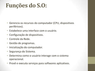 Funções do S.O:

• Gerencia os recursos do computador (CPU, dispositivos
  periféricos).
• Estabelece uma interface com o usuário.
• Configuração de dispositivos.
• Controle da Rede.
• Gestão de programas.
• Inicialização do computador.
• Segurança do Sistema.
• Determina como o usuário interage com o sistema
  operacional.
• Provê e executa serviços para softwares aplicativos.
 