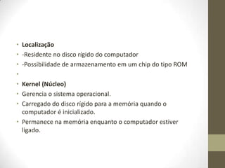 •   Localização
•   -Residente no disco rígido do computador
•   -Possibilidade de armazenamento em um chip do tipo ROM
•
• Kernel (Núcleo)
• Gerencia o sistema operacional.
• Carregado do disco rígido para a memória quando o
  computador é inicializado.
• Permanece na memória enquanto o computador estiver
  ligado.
 