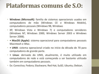 Plataformas comuns de S.O:

• Windows (Microsoft): família de sistemas operacionais usados em
  computadores de mão (Windows CE e Windows Mobile),
  computadores pessoais (Windows 98, Windows
• XP, Windows Vista e Windows 7) e computadores servidores
  (Windows NT, Windows 2000, Windows Server 2003 e Windows
  Server 2008).
• • MacOS (Apple): sistema operacional para computadores pessoais
  Macintosh e iMac.
• • UNIX: sistema operacional criado no início da década de 70 para
  computadores de grande porte.
• • Linux: derivado do UNIX, atualmente, é muito utilizado em
  computadores de rede e está começando a ser bastante utilizado
  também em computadores pessoais.
• Ex: Conectiva; Fedora; Slackware; Red Hat; SuSE; Ubuntu; Debian.
 