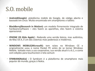S.O. mobile
• Android(Google): plataforma mobile do Google, de código aberto e
  baseado em Linux. Muito encontrado em smartphones e tablets

• BlackBerry(Research in Motion): um modelo firmemente integrado de
  hardware/software – eles fazem os aparelhos, eles fazem o sistema
  operacional.

• IPHONE OS X(da Apple) : Rodando uma versão básica, mas autêntica,
  do Mac OS X, é um dos sistemas mais poderosos e modernos.

• WINDOWS MOBILE(Microsoft): tem raízes no Windows CE e
  originalmente usou o nome Pocket PC antes de se tornar Windows
  Mobile. Voltado mais a uso corporativo, sua versão atual é a 6.1, e conta
  com edições para touchscreen e tela comum

• SYMBIAN(Nokia) : O Symbiam é a plataforma de smartphone mais
  popular do mundo, graças à Nokia.
 
