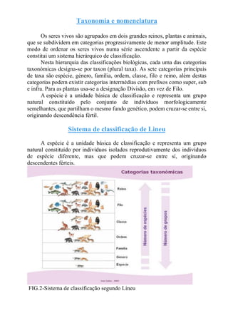 Taxonomia e nomenclatura
Os seres vivos são agrupados em dois grandes reinos, plantas e animais,
que se subdividem em categorias progressivamente de menor amplitude. Este
modo de ordenar os seres vivos numa série ascendente a partir da espécie
constitui um sistema hierárquico de classificação.
Nesta hierarquia das classificações biológicas, cada uma das categorias
taxonómicas designa-se por taxon (plural taxa). As sete categorias principais
de taxa são espécie, género, família, ordem, classe, filo e reino, além destas
categorias podem existir categorias intermédias com prefixos como super, sub
e infra. Para as plantas usa-se a designação Divisão, em vez de Filo.
A espécie é a unidade básica de classificação e representa um grupo
natural constituído pelo conjunto de indivíduos morfologicamente
semelhantes, que partilham o mesmo fundo genético, podem cruzar-se entre si,
originando descendência fértil.
Sistema de classificação de Lineu
A espécie é a unidade básica de classificação e representa um grupo
natural constituído por indivíduos isolados reprodutivamente dos indivíduos
de espécie diferente, mas que podem cruzar-se entre si, originando
descendentes férteis.
FIG.2-Sistema de classificação segundo Lineu
 