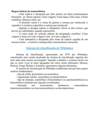 Regras básicas de nomenclatura
- Cada espécie é designada por dois termos em latim (nomenclatura
binomial) - ex: Homo sapiens, Canis vulgaris, Canis lupus, Felis catus, Lilium
candidum, Quercus robur, etc.
- O primeiro termo é o nome do género e começa por maiúscula; o
segundo é o restritivo específico e começa por minúscula.
- Quando se designa espécie é obrigatório referir os dois termos, que
devem ser sublinhados, quando manuscritos.
- O autor pode ser referido adiante da designação científica: Canis
vulgaris Linneu ou Canis vulgaris Linn. ou Canis vulgaris L.
- Uma subespécie é designada pelo nome da espécie seguido de um
terceiro termo – o restritivo subespecífico (nomenclatura trinomial).
Sistema de classificação de Whittaker
Sistema de classificação, apresentado em 1979 por Whittaker,
constituindo uma versão atualizada do sistema de classificação sugerido dez
anos antes pelo mesmo investigador. Segundo o próprio, o sistema inicial, em
que os seres vivos já eram agrupados em cinco reinos diferentes, Monera,
Protista, Fungi, Plantae e Animalia, apresentava algumas limitações.
O sistema de classificação de Whittaker modificado tem por base quatro
critérios fundamentais:
- tipo de célula, procariótica ou eucariótica;
- organização celular, unicelulares ou pluricelulares;
- tipo de nutrição, autotróficos (fotossintéticos ou quimiossintéticos) ou
heterotróficos (nutrição por ingestão ou absorção);
- interação nos ecossistemas, produtores, consumidores
(macroconsumidores ou microconsumidores) ou decompositores.
 