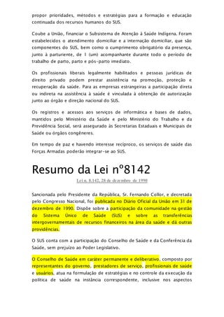 propor prioridades, métodos e estratégias para a formação e educação
continuada dos recursos humanos do SUS.
Coube a União, financiar o Subsistema de Atenção à Saúde Indígena. Foram
estabelecidos o atendimento domiciliar e a internação domiciliar, que são
componentes do SUS, bem como o cumprimento obrigatório da presença,
junto à parturiente, de 1 (um) acompanhante durante todo o período de
trabalho de parto, parto e pós-parto imediato.
Os profissionais liberais legalmente habilitados e pessoas jurídicas de
direito privado podem prestar assistência na promoção, proteção e
recuperação da saúde. Para as empresas estrangeiras a participação direta
ou indireta na assistência à saúde é vinculada à obtenção de autorização
junto ao órgão e direção nacional do SUS.
Os registros e acessos aos serviços de informática e bases de dados,
mantidos pelo Ministério da Saúde e pelo Ministério do Trabalho e da
Previdência Social, será assegurado às Secretarias Estaduais e Municipais de
Saúde ou órgãos congêneres.
Em tempo de paz e havendo interesse recíproco, os serviços de saúde das
Forças Armadas poderão integrar-se ao SUS.
Resumo da Lei nº8142
Lei n. 8.142, 28 de dezembro de 1990
Sancionada pelo Presidente da República, Sr. Fernando Collor, e decretada
pelo Congresso Nacional, foi publicada no Diário Oficial da União em 31 de
dezembro de 1990. Dispõe sobre a participação da comunidade na gestão
do Sistema Único de Saúde (SUS) e sobre as transferências
intergovernamentais de recursos financeiros na área da saúde e dá outras
providências.
O SUS conta com a participação do Conselho de Saúde e da Conferência da
Saúde, sem prejuízo ao Poder Legislativo.
O Conselho de Saúde em caráter permanente e deliberativo, composto por
representantes do governo, prestadores de serviço, profissionais de saúde
e usuários, atua na formulação de estratégias e no controle da execução da
política de saúde na instância correspondente, inclusive nos aspectos
 
