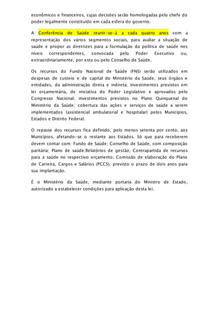 econômicos e financeiros, cujas decisões serão homologadas pelo chefe do
poder legalmente constituído em cada esfera do governo.
A Conferência de Saúde reunir-se-á a cada quatro anos com a
representação dos vários segmentos sociais, para avaliar a situação de
saúde e propor as diretrizes para a formulação da política de saúde nos
níveis correspondentes, convocada pelo Poder Executivo ou,
extraordinariamente, por esta ou pelo Conselho de Saúde.
Os recursos do Fundo Nacional de Saúde (FNS) serão utilizados em
despesas de custeio e de capital do Ministério da Saúde, seus órgãos e
entidades, da administração direta e indireta; investimentos previstos em
lei orçamentária, de iniciativa do Poder Legislativo e aprovados pelo
Congresso Nacional; investimentos previstos no Plano Quinquenal do
Ministério da Saúde; cobertura das ações e serviços de saúde a serem
implementados (assistencial ambulatorial e hospitalar) pelos Municípios,
Estados e Distrito Federal.
O repasse dos recursos fica definido, pelo menos setenta por cento, aos
Municípios, afetando-se o restante aos Estados. Só que para receberem
devem contar com: Fundo de Saúde; Conselho de Saúde, com composição
paritária; Plano de saúde;Relatórios de gestão; Contrapartida de recursos
para a saúde no respectivo orçamento; Comissão de elaboração do Plano
de Carreira, Cargos e Salários (PCCS), previsto o prazo de dois anos para
sua implantação.
É o Ministério da Saúde, mediante portaria do Ministro de Estado,
autorizado a estabelecer condições para aplicação desta lei.
 