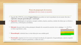 Fases de preparação do resumo:
produção do novo texto (o resumo)
• Segundo Rei (1995:76), existem 4 regras básicas que podem ser úteis na produção de um resumo. São elas a
supressão, selecção, generalização e construção.
• Supressão: eliminação de repetições, exemplos isolados, citações, anedotas, omissão das ideias que se referem a
pormenores, a informações secundárias;
• Selecção: destacar todas as ideias principais; distinção do essencial do acessório: são os adjetivos e os advérbios,
ou frases equivalentes a eles;
• Generalização: substituir duas ou mais ideias por uma unidade geral.
• Construção: organizar um novo texto em função da selecção, da supressão e da generalização, é preciso respeitar
os tempos verbais, as pessoas gramaticais, a ordem do texto…
 