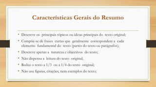 Características Gerais do Resumo
• Descreve os principais tópicos ou ideias principais do texto original;
• Compõe-se de frases curtas que geralmente correspondem a cada
elemento fundamental do texto (partes do texto ou parágrafos);
• Descreve apenas a natureza e objectivos do texto;
• Não dispensa a leitura do texto original;
• Reduz o texto a 1/3 ou a 1/4 do texto original;
• Não usa figuras, citações, nem exemplos do texto;
 
