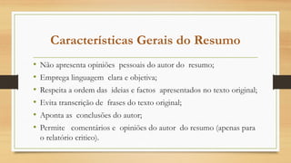 Características Gerais do Resumo
• Não apresenta opiniões pessoais do autor do resumo;
• Emprega linguagem clara e objetiva;
• Respeita a ordem das ideias e factos apresentados no texto original;
• Evita transcrição de frases do texto original;
• Aponta as conclusões do autor;
• Permite comentários e opiniões do autor do resumo (apenas para
o relatório critico).
 