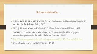 Referência bibliográfica:
• LAKATOS, E. M. e MARCONI, M. A. Fundamentos de Metodologia Científica. 5ª
ed. São Paulo: Editora Atlas, 2003.
• REI, J. Esteves. Curso de Redacção II. O Texto. Porto: Porto Editora, 1995.
• SANTOS, Ednalva Maria Marinho et al. O texto científico. Directrizes para
elaboração e apresentação. Salvador: Editora Quarteto, 2002.
• http://www.dapp.min-edu.pt/rbe/documentos/BE_PI/Anexo%202.htm
• Consulta efectuada em 08-02-2015 às 15:37
 
