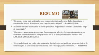 RESUMO
• “Resumir é pegar num texto pelos seus pontos principais, pelos seus dados de conjunto e
transmiti-lo, através de um outro, que é a redução do original.” – BASTOS (1989)
• “Resumir um texto é condensar as ideias principais, respeitando o sentido, a estrutura e o tipo
de enunciação.”
• “O resumo é a apresentação concisa e frequentemente selectiva do texto, destacando-se os
elementos de maior interesse e importância, isto é, as principais ideias do autor da obra”.
LAKATOS e MARCONI(2013)
• “Reter as linhas de um raciocínio, o essencial dos dados de um problema, as características de
uma situação, as conclusões de uma análise, sem o mais pequeno comentário.” – REI (1986).
 