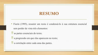 RESUMO
• Fiorin (1995), resumir um texto é condensá-lo à sua estrutura essencial
sem perder de vista três elementos:
 as partes essenciais do texto;
 a progressão em que elas aparecem no texto;
 a correlação entre cada uma das partes.
 