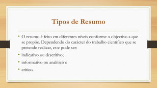 Tipos de Resumo
• O resumo é feito em diferentes níveis conforme o objectivo a que
se propõe. Dependendo do carácter do trabalho científico que se
pretende realizar, este pode ser:
• indicativo ou descritivo;
• informativo ou analítico e
• crítico.
 