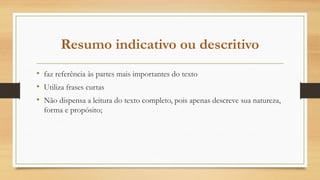 Resumo indicativo ou descritivo
• faz referência às partes mais importantes do texto
• Utiliza frases curtas
• Não dispensa a leitura do texto completo, pois apenas descreve sua natureza,
forma e propósito;
 