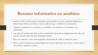 Resumo informativo ou analítico
• contém todas as informações principais apresentadas no texto e permite dispensar a
leitura desse último; portanto, é mais amplo do que o indicativo ou descritivo.
• salienta: os objectivos e o assunto, os métodos e as técnicas, os resultados e as
conclusões.
• esse tipo de resumo não deve conter comentários pessoais ou julgamentos de valor, da
mesma maneira que não deve formular críticas.
• Deve ser selectivo e não mera repetição sintetizada de todas as ideias do autor.
• Deve-se dar preferência à forma impessoal: evitar expressões tais como: o autor disse, o
autor falou, segundo o autor…
 