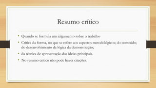Resumo crítico
• Quando se formula um julgamento sobre o trabalho
• Crítica da forma, no que se refere aos aspectos metodológicos; do conteúdo;
do desenvolvimento da lógica da demonstração;
• da técnica de apresentação das ideias principais.
• No resumo crítico não pode haver citações.
 