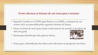 Como efectuar as leituras de um texto para o resumo:
• Segundo Cyranka et al (1998) apud Santos et al (2002), a redacção de um
resumo deve ser precedida pelas seguintes técnicas de leitura:
• leitura corrente do texto para tomar conhecimento do assunto e do plano da
obra em geral;
• leitura para identificação das palavras-chave;
• leitura para a identificação das ideias mais relevantes na perspectiva do leitor.
 