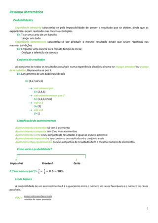 1
Resumos Matemática
Probabilidades
Experiência aleatória caracteriza-se pela impossibilidade de prever o resultado que se obtém, ainda que as
experiências sejam realizadas nas mesmas condições.
Ex. Tirar uma carta de um baralho
Lançar um dado
Experiência determinista caracteriza-se por produzir o mesmo resultado desde que sejam repetidas nas
mesmas condições.
Ex. Empurrar uma caneta para fora do tampo da mesa;
Desligar a televisão da tomada
Conjunto de resultados
Ao conjunto de todos os resultados possíveis numa experiência aleatória chama-se espaço amostral ou espaço
de resultados. Representa-se por S.
Ex. Lançamento de um dado equilibrado
S= {1,2,3,4,5,6}
 sair número par
S= {2,4,6]
 sair número menor que 7
S= {1,2,3,4,5,6}
 sair o 3
S= {3}
 sair o 8
S= { }
Classificação de acontecimentos
Acontecimento elementar só tem 1 elemento
Acontecimento composto tem 2 ou mais elementos
Acontecimento certo o seu conjunto de resultados é igual ao espaço amostral
Acontecimento impossível o seu conjunto de resultados é o conjunto vazio
Acontecimentos equiprováveis os seus conjuntos de resultados têm o mesmo número de elementos
Como varia a probabilidade?
0 1
Impossível Provável Certo
P (“sair número par”) =
Lei de Laplace
A probabilidade de um acontecimento A é o quociente entre o número de casos favoráveis e o número de casos
possíveis.
P(A) =
 