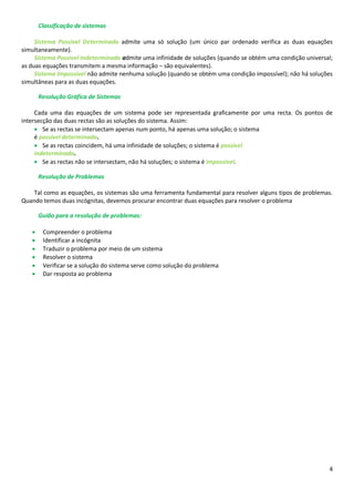 4
Classificação de sistemas
Sistema Possível Determinado admite uma só solução (um único par ordenado verifica as duas equações
simultaneamente).
Sistema Possível Indeterminado admite uma infinidade de soluções (quando se obtém uma condição universal;
as duas equações transmitem a mesma informação – são equivalentes).
Sistema Impossível não admite nenhuma solução (quando se obtém uma condição impossível); não há soluções
simultâneas para as duas equações.

Resolução Gráfica de Sistemas
Cada uma das equações de um sistema pode ser representada graficamente por uma recta. Os pontos de
intersecção das duas rectas são as soluções do sistema. Assim:
 Se as rectas se intersectam apenas num ponto, há apenas uma solução; o sistema
é possível determinado.
 Se as rectas coincidem, há uma infinidade de soluções; o sistema é possível
indeterminado.
 Se as rectas não se intersectam, não há soluções; o sistema é impossível.

Resolução de Problemas
Tal como as equações, os sistemas são uma ferramenta fundamental para resolver alguns tipos de problemas.
Quando temos duas incógnitas, devemos procurar encontrar duas equações para resolver o problema

Guião para a resolução de problemas:
 Compreender o problema
 Identificar a incógnita
 Traduzir o problema por meio de um sistema
 Resolver o sistema
 Verificar se a solução do sistema serve como solução do problema
 Dar resposta ao problema
 