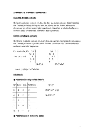 Aritmética e aritmética combinada
Máximo divisor comum:
O máximo divisor comum (m.d.c.) de dois ou mais números decompostos
em fatores primos (tanto para o m.d.c. como para o m.m.c. temos de
decompor os números em fatores primos) é igual ao produto dos fatores
comuns cada um elevado ao menor dos expoentes.
Mínimo múltiplo comum:
O mínimo múltiplo comum (m.m.c.) de dois ou mais números decompostos
em fatores primos é o produto dos fatores comuns e não comuns elevado
cada um ao maior expoente.
Ex: m.d.c.(24;90): 24 2 90 2
12 2 45 3
m.d.c= 2x3=6 6 2 15 3
3 3 5 5
1 1
24=2³x3 90=3²x2x5
m.m.c.(24;90)= 2³x3²x5=360
Potências:
● Potências de expoente inteiro:
Nº Base Exp. Potência ½= 2-¹
8 2 3 2³ (1/dª)=d-ª, d≠0
4 2 2 2² ¼=1/2²=2-²
2 2 1 2¹
1 2 0 2º
½ 2 -1 2-¹
● Potências com a mesma base:
11
 