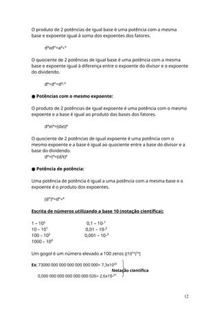 O produto de 2 potências de igual base è uma potência com a mesma
base e expoente igual à soma dos expoentes dos fatores.
dªxd°=aª+°
O quociente de 2 potências de igual base é uma potência com a mesma
base e expoente igual à diferença entre o expoente do divisor e o expoente
do dividendo.
dª÷d°=dª-°
● Potências com o mesmo expoente:
O produto de 2 potências de igual expoente é uma potência com o mesmo
expoente e a base é igual ao produto das bases dos fatores.
dªxtª=(dxt)ª
O quociente de 2 potências de igual expoente é uma potência com o
mesmo expoente e a base è igual ao quociente entre a base do divisor e a
base do dividendo.
dª÷tª=(d/t)ª
● Potência de potência:
Uma potência de potência é igual a uma potência com a mesma base e o
expoente é o produto dos expoentes.
(d°)ª=d°×ª
Escrita de números utilizando a base 10 (notação científica):
1 – 10º 0,1 – 10-¹
10 – 10¹ 0,01 – 10-²
100 – 10² 0,001 – 10-³
1000 – 10³
Um gogol é um número elevado a 100 zeros [(10¹º)¹º]
Ex: 73000 000 000 000 000 000 000= 7,3x10²²
Notação científica
0,000 000 000 000 000 000 026= 2,6x10-²¹
12
 