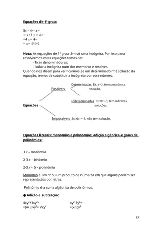 Equações de 1º grau:
3x – 4=- x=
= x+3 x = 4=
=4 x= 4=
= x= 4/4=1
Nota: As equações de 1º grau têm só uma incógnita. Por isso para
resolvermos estas equações temos de:
- Tirar denominadores;
- Isolar a incógnita num dos membros e resolver.
Quando nos dizem para verificarmos se um determinado nº é solução da
equação, temos de substituir a incógnita por esse número.
Determinadas Ex: x=3, tem uma única
Possíveis solução.
Indeterminadas Ex: 0x=0, tem infinitas
Equações soluções.
Impossíveis Ex: 0x =-1, não tem solução.
Equações literais: monómios e polinómios; adição algébrica e graus de
polinómios:
3 x – monómio
2-3 x – binómio
2-3 x+ 5 – polinómio
Monómio é um nº ou um produto de números em que alguns podem ser
representados por letras.
Polinómio é a soma algébrica de polinómios.
● Adição e subtração:
4xy²+3xy²= xy²-5y²=
=(4+3)xy²= 7xy² =(x-5)y²
13
 