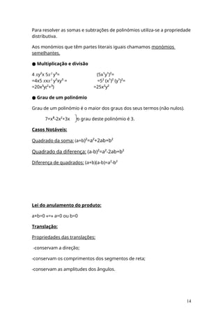 Para resolver as somas e subtrações de polinómios utiliza-se a propriedade
distributiva.
Aos monómios que têm partes literais iguais chamamos monómios
semelhantes.
● Multiplicação e divisão
4 xy²x 5x² y³= (5x¹y¹)²=
=4x5 xxx² y²xy³ = =5² (x¹)² (y¹)²=
=20x³y(²+³) =25x²y²
● Grau de um polinómio
Grau de um polinómio é o maior dos graus dos seus termos (não nulos).
7+x³-2x²+3x o grau deste polinómio é 3.
Casos Notáveis:
Quadrado da soma: (a+b)²=a²+2ab+b²
Quadrado da diferença: (a-b)²=a²-2ab+b²
Diferença de quadrados: (a+b)(a-b)=a²-b²
Lei do anulamento do produto:
a×b=0 «=» a=0 ou b=0
Translação:
Propriedades das translações:
-conservam a direção;
-conservam os comprimentos dos segmentos de reta;
-conservam as amplitudes dos ângulos.
14
 