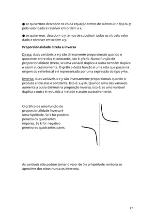 ● se quisermos descobrir os x’s da equação temos de substituir o f(x) ou y
pelo valor dado e resolver em ordem a x.
● se quisermos descobrir o y temos de substituir todos os x’s pelo valor
dado e revolver em ordem a y.
Proporcionalidade direta e inversa
Direta: duas variáveis x e y são diretamente proporcionais quando o
quociente entre elas é constante, isto é: y/x=k. Numa função de
proporcionalidade direta, se uma variável duplica a outra também duplica
e assim sucessivamente. O gráfico desta função é uma reta que passa na
origem do referêncial e é representado por uma expressão do tipo y=kx.
Inversa: duas variáveis x e y são inversamente proporcionais quando o
produto entre elas é constante. Isto é: xxy=k. Quando uma das variáveis
aumenta a outra diminui na proporção inversa, isto é: se uma variável
duplica a outra é reduzida a metade e assim sucessivamente.
O gráfico de uma função de
proporcionalidade inversa é
uma hipérbole. Se k for positivo
penetra os quadrantes
ímpares. Se k for negativo
penetra os quadrantes pares.
As variáveis não podem tomar o valor de 0 e a hipérbole, embora se
aproxime dos eixos nunca os interceta.
17
 