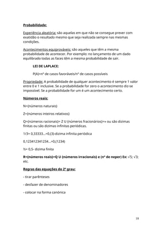 Probabilidade:
Experiência aleatória: são aquelas em que não se consegue prever com
exatidão o resultado mesmo que seja realizada sempre nas mesmas
condições.
Acontecimentos equiprováveis: são aqueles que têm a mesma
probabilidade de acontecer. Por exemplo: no lançamento de um dado
equilibrado todas as faces têm a mesma probabilidade de sair.
LEI DE LAPLACE:
P(A)=nº de casos favoráveis/nº de casos possíveis
Propriedade: A probabilidade de qualquer acontecimento é sempre 1 valor
entre 0 e 1 inclusive. Se a probabilidade for zero o acontecimento diz-se
impossível. Se a probabilidade for um é um acontecimento certo.
Números reais:
N={números naturais}
Z={números inteiros relativos}
Q={números racionais}= Z U {números fracionários}=» ou são dizimas
finitas ou são dizimas infinitas periódicas.
1/3= 0,33333...=0,(3)-dizima infinita periódica
0,123412341234...=0,(1234)
½= 0,5- dizima finita
R={números reais}=Q U {números irracionais} e (nº de neper) Ex: 5; 3;
√ √
etc.
Regras das equações do 2º grau:
- tirar parênteses
- desfazer de denominadores
- colocar na forma canónica
18
 