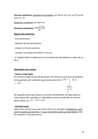 Formas canónicas: equações incompletas: ax²+bx=0, ax²+c=0, ax2
=0, (a+b)
(a-b) =a2
–b2
Equações completas: ax²+bx+c=0
Fórmula resolvente:
Regras dos sistemas:
- tirar parênteses
- desfazer de denominadores
- colocar na forma canónica
- resolver uma delas em ordem a x ou a y
- Ir substituindo à medida que se vai resolvendo até obterem o valor de x e
de y.,
Operações com raízes:
- Soma e subtração:
Em primeiro lugar temos de decompor em fatores os números grandes(na
raiz quadrada, por cada dois iguais passa para fora: 75 3
25 5
5 5
1
De seguida temos que reduzir os termos semelhantes. Ou seja todas as
raízes iguais são somadas ou subtraídas nunca se mexendo no número
dentro delas. Ex: .
- Multiplicação:
Neste caso a única coisa que temos de ter em atenção é multiplicar o que
está fora pelo que está fora e o que está dentro pelo que está dentro (não
há exceções. É sempre assim).
20
 