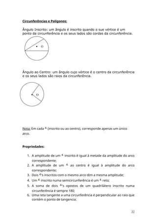 Circunferências e Polígonos:
Ângulo Inscrito: um ângulo é inscrito quando o sue vértice é um
ponto da circunferência e os seus lados são cordas da circunferência.
Ângulo ao Centro: um ângulo cujo vértice é o centro da circunferência
e os seus lados são raios da circunferência.
Nota: Em cada (inscrito ou ao centro), corresponde apenas um único
arco.
Propriedades:
1. A amplitude de um inscrito é igual à metade da amplitude do arco
correspondente;
2. A amplitude de um ao centro é igual à amplitude do arco
correspondente;
3. Dois ’s inscritos com o mesmo arco têm a mesma amplitude;
4. Um inscrito numa semicircunferência é um reto;
5. A soma de dois ’s opostos de um quadrilátero inscrito numa
circunferência é sempre 180;
6. Uma reta tangente a uma circunferência é perpendicular ao raio que
contém o ponto de tangencia;
22
 O
 O
 