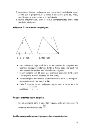 7. A mediatriz de uma corda passa pelo centro da circunferência, isto é,
a reta que é perpendicular à corda e que passa pelo seu meio,
também passa pelo centro da circunferência.
8. Numa circunferência, arcos e cordas compreendidas entre retas
paralelas são iguais.
Polígonos: ’s internos de um polígono:
b
a c
a + b + c = 108 2 x 180 = 360
 Para sabermos (seja qual for o nº de arestas do polígono) em
quantos triângulos podemos dividir a figura (seja ela qual for)
temos que subtrair dois ao nº de lados do polígono;
 Se um polígono tem 20 lados (por exemplo), podemos dividi-lo em
18 triângulos. A soma dos seus ’s é 18 x 180;
 Se um polígono tem n lados, podemos dividi-lo em n – 2 triângulos.
A soma dos seus ’s é (n – 2) x 180;
 Cada interno de um polígono regular com n lados tem de
amplitude .
Ângulos externos de um polígono:
 Se um polígono com n lados for regular, cada um dos seus ’s
externos tem de amplitude: .
Problemas que relacionam trigonometria e circunferências:
23
 
