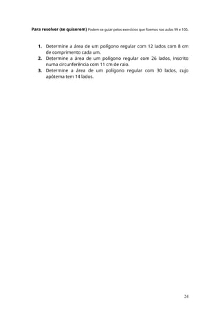 Para resolver (se quiserem) Podem-se guiar pelos exercícios que fizemos nas aulas 99 e 100.
1. Determine a área de um polígono regular com 12 lados com 8 cm
de comprimento cada um.
2. Determine a área de um polígono regular com 26 lados, inscrito
numa circunferência com 11 cm de raio.
3. Determine a área de um polígono regular com 30 lados, cujo
apótema tem 14 lados.
24
 