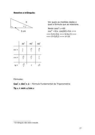 Resolve o triângulo:
X Ver quais as medidas dadas e
qual a fórmula que as relaciona.

Neste caso4
:=60
5 cm cos =5/x. cos(60)=5/x «=»
«=» 0,5=5/x «=» 0,5x=5 «=»
«=» X=5/0,5 «=» x=10
30 45 60
Fórmulas:
Cos2
+ Sin2
= 1 – Fórmula Fundamental da Trigonometria
Tg  = sem /cos 
4
O triângulo não está à escala.
27
 