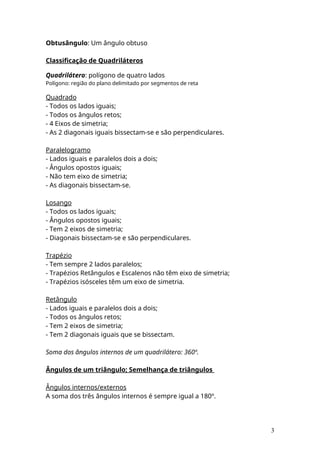 Obtusângulo: Um ângulo obtuso
Classificação de Quadriláteros
Quadrilátero: polígono de quatro lados
Polígono: região do plano delimitado por segmentos de reta
Quadrado
- Todos os lados iguais;
- Todos os ângulos retos;
- 4 Eixos de simetria;
- As 2 diagonais iguais bissectam-se e são perpendiculares.
Paralelogramo
- Lados iguais e paralelos dois a dois;
- Ângulos opostos iguais;
- Não tem eixo de simetria;
- As diagonais bissectam-se.
Losango
- Todos os lados iguais;
- Ângulos opostos iguais;
- Tem 2 eixos de simetria;
- Diagonais bissectam-se e são perpendiculares.
Trapézio
- Tem sempre 2 lados paralelos;
- Trapézios Retângulos e Escalenos não têm eixo de simetria;
- Trapézios isósceles têm um eixo de simetria.
Retângulo
- Lados iguais e paralelos dois a dois;
- Todos os ângulos retos;
- Tem 2 eixos de simetria;
- Tem 2 diagonais iguais que se bissectam.
Soma dos ângulos internos de um quadrilátero: 360º.
Ângulos de um triângulo; Semelhança de triângulos
Ângulos internos/externos
A soma dos três ângulos internos é sempre igual a 180º.
3
 