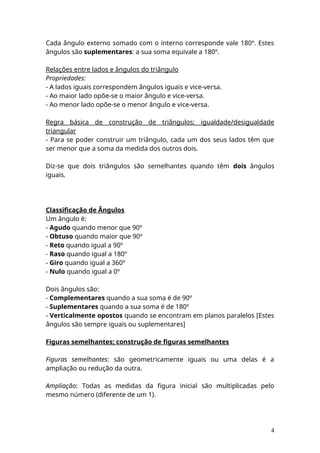 Cada ângulo externo somado com o interno corresponde vale 180º. Estes
ângulos são suplementares: a sua soma equivale a 180º.
Relações entre lados e ângulos do triângulo
Propriedades:
- A lados iguais correspondem ângulos iguais e vice-versa.
- Ao maior lado opõe-se o maior ângulo e vice-versa.
- Ao menor lado opõe-se o menor ângulo e vice-versa.
Regra básica de construção de triângulos; igualdade/desigualdade
triangular
- Para se poder construir um triângulo, cada um dos seus lados têm que
ser menor que a soma da medida dos outros dois.
Diz-se que dois triângulos são semelhantes quando têm dois ângulos
iguais.
Classificação de Ângulos
Um ângulo é:
- Agudo quando menor que 90º
- Obtuso quando maior que 90º
- Reto quando igual a 90º
- Raso quando igual a 180º
- Giro quando igual a 360º
- Nulo quando igual a 0º
Dois ângulos são:
- Complementares quando a sua soma é de 90º
- Suplementares quando a sua soma é de 180º
- Verticalmente opostos quando se encontram em planos paralelos [Estes
ângulos são sempre iguais ou suplementares]
Figuras semelhantes; construção de figuras semelhantes
Figuras semelhantes: são geometricamente iguais ou uma delas é a
ampliação ou redução da outra.
Ampliação: Todas as medidas da figura inicial são multiplicadas pelo
mesmo número (diferente de um 1).
4
 