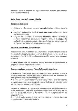 Redução: Todas as medidas da figura inicial são divididas pelo mesmo
número (diferente de 1).
Aritmética e aritmética combinada
Conjuntos Numéricos
 Conjunto N – Contém os números naturais: inteiros positivos (exclui o
0).
 Conjunto Z – Contém os números inteiros relativos: inteiros positivos e
negativos (inclui o 0).
 Conjunto Q – Contém os números racionais: inteiros relativos e
números fracionários, positivos ou negativos (inclui o 0). (Nota: Não
confundir números decimais com dízimas infinitas: um número decimal
tem sempre um número finito de casas decimais.)
Números simétricos e valor absoluto
Cada número tem um simétrico: é o número na Reta Numérica que está à
mesma distância de 0, na ordem contrária. Exemplos: 3 e -3 são simétricas,
tal como ½ e -½, 678 e -678, etc. Estes números têm sempre o mesmo valor
absoluto.
O valor absoluto de um número é o valor da distância desse número à
origem: é sempre esse número positivo.
Representação de pontos no Plano: Referencial Cartesiano
O Referencial Cartesiano é constituído por duas retas paralelas, em que a
horizontal se chama eixo das abcissas (x) e a vertical, eixo das ordenadas (y).
Têm quatro quadrantes definidos pelos eixos.
Nos eixos são representados números (a cada ponto do eixo corresponde
um valor), que devem estar sempre à mesma distância, e o intervalo entre
eles tem que ter sempre o mesmo valor.
Quando se conhecem as coordenadas de um ponto, é possível representá-
lo no Referencial Cartesiano: o primeiro número indicado é marcado no
eixo x e o segundo no eixo y. As coordenadas são sempre indicadas da
seguinte forma:
A –> (1,2). 1 será marcado no eixo x e 2 no eixo y: a interseção das retas
originadas nestes pontos é o ponto A.
5
 