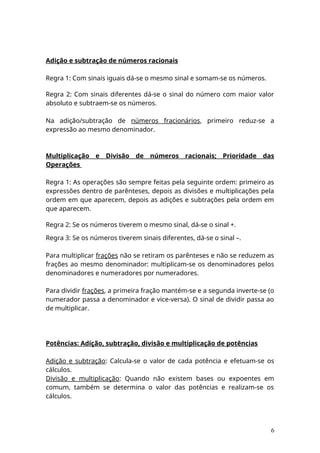 Adição e subtração de números racionais
Regra 1: Com sinais iguais dá-se o mesmo sinal e somam-se os números.
Regra 2: Com sinais diferentes dá-se o sinal do número com maior valor
absoluto e subtraem-se os números.
Na adição/subtração de números fracionários, primeiro reduz-se a
expressão ao mesmo denominador.
Multiplicação e Divisão de números racionais; Prioridade das
Operações
Regra 1: As operações são sempre feitas pela seguinte ordem: primeiro as
expressões dentro de parênteses, depois as divisões e multiplicações pela
ordem em que aparecem, depois as adições e subtrações pela ordem em
que aparecem.
Regra 2: Se os números tiverem o mesmo sinal, dá-se o sinal +.
Regra 3: Se os números tiverem sinais diferentes, dá-se o sinal –.
Para multiplicar frações não se retiram os parênteses e não se reduzem as
frações ao mesmo denominador: multiplicam-se os denominadores pelos
denominadores e numeradores por numeradores.
Para dividir frações, a primeira fração mantém-se e a segunda inverte-se (o
numerador passa a denominador e vice-versa). O sinal de dividir passa ao
de multiplicar.
Potências: Adição, subtração, divisão e multiplicação de potências
Adição e subtração: Calcula-se o valor de cada potência e efetuam-se os
cálculos.
Divisão e multiplicação: Quando não existem bases ou expoentes em
comum, também se determina o valor das potências e realizam-se os
cálculos.
6
 