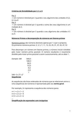 Critérios de Divisibilidade por 2, 3, e 5
Por 2
-> Um número é divisível por 2 quando o seu algarismo das unidades é 0,2,
4, 6 ou 8
Por 3
-> Um número é divisível por 3 quando a soma dos seus algarismos é um
múltiplo de 3.
Por 5
-> Um número é divisível por 5 quando o seu algarismo das unidades é 5
ou 0.
Números Primos e decomposição de números em fatores primos
Números primos são números divisíveis apenas por 1 e por si próprios.
Os primeiros números primos: 2, 3, 5, 7, 11, 13, 23, 29, 31, 37, 43, 47, 53
Para decompor um número em fatores primos, o número inicial é dividido
pelo maior número primo possível. O número resultante é novamente
dividido pelo maior primo possível e assim sucessivamente, até se obter 1.
Exemplo: 540 540|5
108|3
36|3
12|3
4|2
2|2
1
540= 5 x 33
x 22
Sequências
As sequências são listas ordenadas de números que se relacionam entre si.
Uma sequências de números é representada pelo seu termo geral.
Por exemplo, 2n representa a sequência dos números pares.
n=1 =» 2 x 1 = 2
n=2 =» 2 x 2 = 4
n=3 =» 2 x 3 = 6
...
Simplificação de expressões com incógnitas
7
 
