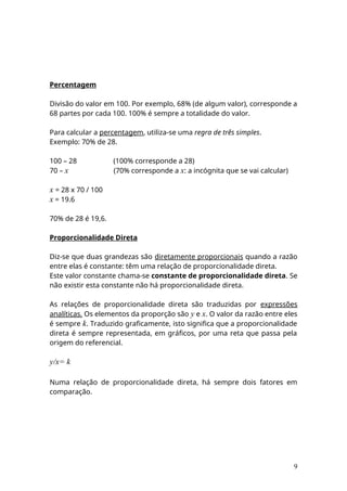 Percentagem
Divisão do valor em 100. Por exemplo, 68% (de algum valor), corresponde a
68 partes por cada 100. 100% é sempre a totalidade do valor.
Para calcular a percentagem, utiliza-se uma regra de três simples.
Exemplo: 70% de 28.
100 – 28 (100% corresponde a 28)
70 – x (70% corresponde a x: a incógnita que se vai calcular)
x = 28 x 70 / 100
x = 19.6
70% de 28 é 19,6.
Proporcionalidade Direta
Diz-se que duas grandezas são diretamente proporcionais quando a razão
entre elas é constante: têm uma relação de proporcionalidade direta.
Este valor constante chama-se constante de proporcionalidade direta. Se
não existir esta constante não há proporcionalidade direta.
As relações de proporcionalidade direta são traduzidas por expressões
analíticas. Os elementos da proporção são y e x. O valor da razão entre eles
é sempre k. Traduzido graficamente, isto significa que a proporcionalidade
direta é sempre representada, em gráficos, por uma reta que passa pela
origem do referencial.
y/x= k
Numa relação de proporcionalidade direta, há sempre dois fatores em
comparação.
9
 