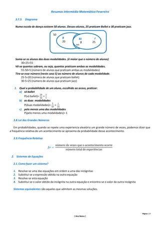 Resumos Intermédio Matemática Fevereiro

    3.7.3. Diagrama

    Numa escola de dança existem 50 alunos. Desses alunos, 25 praticam Ballet e 30 praticam jazz.

                                    50
                                           B             BJ           J
                                           20             5J         25
                                                       20



    Soma-se os alunos das duas modalidades. (é maior que o número de alunos)
         30+25=55
    Vê-se quantos sobram, ou seja, quantos praticam ambas as modalidades.
         55-50=5 (número de alunos que praticam ambas as modalidades)
    Tira-se esse número (neste caso 5) ao número de alunos de cada modalidade.
         25-5=20 (número de alunos que praticam ballet)
         30-5=25 (número de alunos que praticam jazz)

   1. Qual a probabilidade de um aluno, escolhido ao acaso, praticar:
      a) só ballet
         P(só ballet)=
      b) as duas modalidades
          P(duas modalidades)=
       c) pelo menos uma das modalidades
          P(pelo menos uma modalidades)= 1

  3.8. Lei dos Grandes Números

    Em probabilidades, quando se repete uma experiencia aleatória um grande número de vezes, podemos dizer que
a frequência relativa de um acontecimento se aproxima da probabilidade desse acontecimento.

  3.9. Frequência Relativa




 2. Sistemas de Equações

  2.1. Como fazer um sistema?

  1.   Resolve-se uma das equações em ordem a uma das incógnitas
  2.   Substitui-se a expressão obtida na outra equação
  3.   Resolve-se esta equação
  4.   Substitui-se o valor obtido da incógnita na outra equação e encontra-se o valor da outra incógnita

  Sistemas equivalentes são aqueles que admitem as mesmas soluções.




                                                                                                            Página | 3
                                                     | Ana Neiva |
 