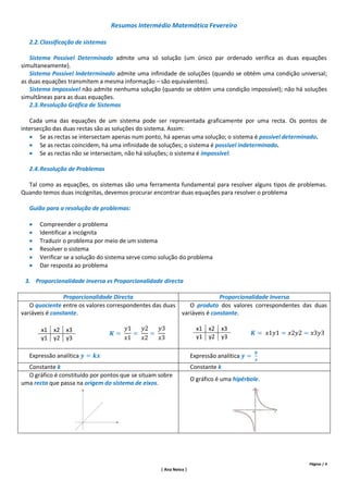 Resumos Intermédio Matemática Fevereiro

   2.2. Classificação de sistemas

   Sistema Possível Determinado admite uma só solução (um único par ordenado verifica as duas equações
simultaneamente).
   Sistema Possível Indeterminado admite uma infinidade de soluções (quando se obtém uma condição universal;
as duas equações transmitem a mesma informação – são equivalentes).
   Sistema Impossível não admite nenhuma solução (quando se obtém uma condição impossível); não há soluções
simultâneas para as duas equações.
   2.3. Resolução Gráfica de Sistemas

   Cada uma das equações de um sistema pode ser representada graficamente por uma recta. Os pontos de
intersecção das duas rectas são as soluções do sistema. Assim:
    Se as rectas se intersectam apenas num ponto, há apenas uma solução; o sistema é possível determinado.
    Se as rectas coincidem, há uma infinidade de soluções; o sistema é possível indeterminado.
    Se as rectas não se intersectam, não há soluções; o sistema é impossível.

   2.4. Resolução de Problemas

  Tal como as equações, os sistemas são uma ferramenta fundamental para resolver alguns tipos de problemas.
Quando temos duas incógnitas, devemos procurar encontrar duas equações para resolver o problema

   Guião para a resolução de problemas:

      Compreender o problema
      Identificar a incógnita
      Traduzir o problema por meio de um sistema
      Resolver o sistema
      Verificar se a solução do sistema serve como solução do problema
      Dar resposta ao problema

 3. Proporcionalidade inversa vs Proporcionalidade directa

                 Proporcionalidade Directa                              Proporcionalidade Inversa
   O quociente entre os valores correspondentes das duas    O produto dos valores correspondentes das duas
variáveis é constante.                                   variáveis é constante.

       x1 x2 x3                                                      x1 x2 x3
       y1 y2 y3                                                      y1 y2 y3

   Expressão analítica                                             Expressão analítica
  Constante k                                                      Constante k
  O gráfico é constituído por pontos que se situam sobre
                                                                   O gráfico é uma hipérbole.
uma recta que passa na origem do sistema de eixos.




                                                                                                     Página | 4
                                                   | Ana Neiva |
 