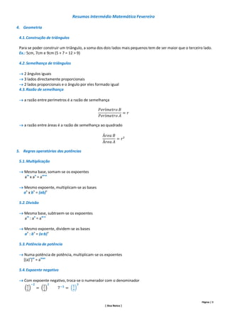 Resumos Intermédio Matemática Fevereiro

4. Geometria

 4.1. Construção de triângulos

 Para se poder construir um triângulo, a soma dos dois lados mais pequenos tem de ser maior que o terceiro lado.
 Ex.: 5cm, 7cm e 9cm (5 + 7 = 12 > 9)

 4.2. Semelhança de triângulos

  2 ângulos iguais
  3 lados directamente proporcionais
  2 lados proporcionais e o ângulo por eles formado igual
 4.3. Razão de semelhança

  a razão entre perímetros é a razão de semelhança




  a razão entre áreas é a razão de semelhança ao quadrado




5. Regras operatórias das potências

 5.1. Multiplicação

  Mesma base, somam-se os expoentes
   am x an = am+n

  Mesmo expoente, multiplicam-se as bases
   an x bn = (ab)n

 5.2. Divisão

  Mesma base, subtraem-se os expoentes
   am : an = am-n

  Mesmo expoente, dividem-se as bases
   an : bn = (a:b)n

 5.3. Potência de potência

  Numa potência de potência, multiplicam-se os expoentes
   [(a)n]m = amxn

 5.4. Expoente negativo

  Com expoente negativo, troca-se o numerador com o denominador




                                                                                                          Página | 5
                                                  | Ana Neiva |
 