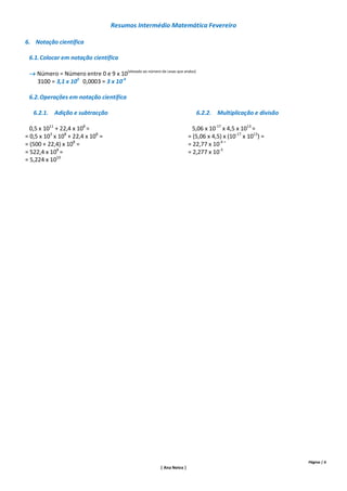 Resumos Intermédio Matemática Fevereiro

6. Notação científica

 6.1. Colocar em notação científica

  Número = Número entre 0 e 9 x 10(elevado ao número de casas que andou)
   3100 = 3,1 x 103 0,0003 = 3 x 10-4

 6.2. Operações em notação científica

   6.2.1. Adição e subtracção                                               6.2.2. Multiplicação e divisão

  0,5 x 1011 + 22,4 x 108 =                                                5,06 x 10-17 x 4,5 x 1013 =
= 0,5 x 103 x 108 + 22,4 x 108 =                                         = (5,06 x 4,5) x (10-17 x 1013) =
= (500 + 22,4) x 108 =                                                   = 22,77 x 10-4 =
= 522,4 x 108 =                                                          = 2,277 x 10-3
= 5,224 x 1010




                                                                                                             Página | 6
                                                         | Ana Neiva |
 