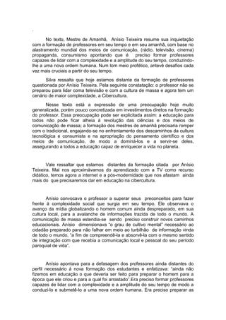 .
No texto, Mestre de Amanhã, Anísio Teixeira resume sua inquietação
com a formação de professores em seu tempo e em seu amanhã, com base no
alastramento mundial dos meios de comunicação, (rádio, televisão, cinema)
propaganda, consumismo apontando que é preciso formar professores
capazes de lidar com a complexidade e a amplitude do seu tempo, conduzindo-
lhe a uma nova ordem humana. Num tom meio profético, antevê desafios cada
vez mais cruciais a partir do seu tempo.
Silva ressalta que hoje estamos distante da formação de professores
questionada por Anísio Teixeira. Pela seguinte constatação: o professor não se
preparou para lidar coma televisão e com a cultura de massa e agora tem um
cenário de maior complexidade, a Cibercultura.
Nesse texto está a expressão de uma preocupação hoje muito
generalizada, porém pouco concretizada em investimentos diretos na formação
do professor. Essa preocupação pode ser explicitada assim: a educação para
todos não pode ficar alheia à revolução das ciências e dos meios de
comunicação de massa; a formação dos mestres de amanhã precisaria romper
com o tradicional, engajando-se no enfrentamento dos descaminhos da cultura
tecnológica e consumista e na apropriação do pensamento científico e dos
meios de comunicação, de modo a dominá-los e a servir-se deles,
assegurando a todos a educação capaz de enriquecer a vida no planeta.
Vale ressaltar que estamos distantes da formação citada por Anísio
Teixeira. Mal nos aproximávamos do aprendizado com a TV como recurso
didático, temos agora a internet e a pós-modernidade que nos afastam ainda
mais do que precisaremos dar em educação na cibercultura.
Anísio convocava o professor a superar seus preconceitos para fazer
frente à complexidade social que surgia em seu tempo. Ele observava o
avanço da mídia globalizando o homem comum ainda despreparado, em sua
cultura local, para a avalanche de informações trazida de todo o mundo. A
comunicação de massa estendia-se sendo preciso construir novos caminhos
educacionais. Anísio dimensionava “o grau de cultivo mental” necessário ao
cidadão preparado para não falhar em meio ao turbilhão de informação vinda
de todo o mundo, “a fim de compreendê-la e absorvê-la com o mesmo sentido
de integração com que recebia a comunicação local e pessoal do seu período
paroquial de vida”.
Anísio apontava para a defasagem dos professores ainda distantes do
perfil necessário à nova formação dos estudantes e enfatizava: “ainda não
fizemos em educação o que deveria ser feito para preparar o homem para a
época que ele criou e para a qual foi arrastado”.Era preciso formar professores
capazes de lidar com a complexidade e a amplitude do seu tempo de modo a
conduzi-lo e submetê-lo a uma nova ordem humana. Era preciso preparar as
 