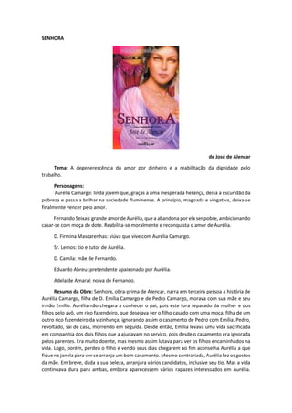 SENHORA
de José de Alencar
Tema: A degenerescência do amor por dinheiro e a reabilitação da dignidade pelo
trabalho.
Personagens:
Aurélia Camargo: linda jovem que, graças a uma inesperada herança, deixa a escuridão da
pobreza e passa a brilhar na sociedade fluminense. A princípio, magoada e vingativa, deixa-se
finalmente vencer pelo amor.
Fernando Seixas: grande amor de Aurélia, que a abandona por ela ser pobre, ambicionando
casar-se com moça de dote. Reabilita-se moralmente e reconquista o amor de Aurélia.
D. Firmina Mascarenhas: viúva que vive com Aurélia Camargo.
Sr. Lemos: tio e tutor de Aurélia.
D. Camila: mãe de Fernando.
Eduardo Abreu: pretendente apaixonado por Aurélia.
Adelaide Amaral: noiva de Fernando.
Resumo da Obra: Senhora, obra-prima de Alencar, narra em terceira pessoa a história de
Aurélia Camargo, filha de D. Emília Camargo e de Pedro Camargo, morava com sua mãe e seu
irmão Emílio. Aurélia não chegara a conhecer o pai, pois este fora separado da mulher e dos
filhos pelo avô, um rico fazendeiro, que desejava ver o filho casado com uma moça, filha de um
outro rico fazendeiro da vizinhança, ignorando assim o casamento de Pedro com Emília. Pedro,
revoltado, sai de casa, morrendo em seguida. Desde então, Emília levava uma vida sacrificada
em companhia dos dois filhos que a ajudavam no serviço, pois desde o casamento era ignorada
pelos parentes. Era muito doente, mas mesmo assim lutava para ver os filhos encaminhados na
vida. Logo, porém, perdeu o filho e vendo seus dias chegarem ao fim aconselha Aurélia a que
fique na janela para ver se arranja um bom casamento. Mesmo contrariada, Aurélia fez os gostos
da mãe. Em breve, dada a sua beleza, arranjara vários candidatos, inclusive seu tio. Mas a vida
continuava dura para ambas, embora aparecessem vários rapazes interessados em Aurélia.
 