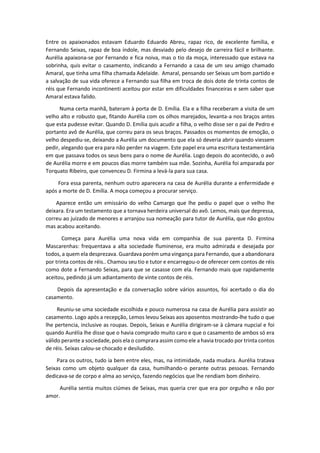 Entre os apaixonados estavam Eduardo Eduardo Abreu, rapaz rico, de excelente família, e
Fernando Seixas, rapaz de boa índole, mas desviado pelo desejo de carreira fácil e brilhante.
Aurélia apaixona-se por Fernando e fica noiva, mas o tio da moça, interessado que estava na
sobrinha, quis evitar o casamento, indicando a Fernando a casa de um seu amigo chamado
Amaral, que tinha uma filha chamada Adelaide. Amaral, pensando ser Seixas um bom partido e
a salvação de sua vida oferece a Fernando sua filha em troca de dois dote de trinta contos de
réis que Fernando incontinenti aceitou por estar em dificuldades financeiras e sem saber que
Amaral estava falido.
Numa certa manhã, bateram à porta de D. Emília. Ela e a filha receberam a visita de um
velho alto e robusto que, fitando Aurélia com os olhos marejados, levanta-a nos braços antes
que esta pudesse evitar. Quando D. Emília quis acudir a filha, o velho disse ser o pai de Pedro e
portanto avô de Aurélia, que correu para os seus braços. Passados os momentos de emoção, o
velho despediu-se, deixando a Aurélia um documento que ela só deveria abrir quando viessem
pedir, alegando que era para não perder na viagem. Este papel era uma escritura testamentária
em que passava todos os seus bens para o nome de Aurélia. Logo depois do acontecido, o avô
de Aurélia morre e em poucos dias morre também sua mãe. Sozinha, Aurélia foi amparada por
Torquato Ribeiro, que convenceu D. Firmina a levá-la para sua casa.
Fora essa parenta, nenhum outro aparecera na casa de Aurélia durante a enfermidade e
após a morte de D. Emília. A moça começou a procurar serviço.
Aparece então um emissário do velho Camargo que lhe pediu o papel que o velho lhe
deixara. Era um testamento que a tornava herdeira universal do avô. Lemos, mais que depressa,
correu ao juizado de menores e arranjou sua nomeação para tutor de Aurélia, que não gostou
mas acabou aceitando.
Começa para Aurélia uma nova vida em companhia de sua parenta D. Firmina
Mascarenhas: frequentava a alta sociedade fluminense, era muito admirada e desejada por
todos, a quem ela desprezava. Guardava porém uma vingança para Fernando, que a abandonara
por trinta contos de réis.. Chamou seu tio e tutor e encarregou-o de oferecer cem contos de réis
como dote a Fernando Seixas, para que se casasse com ela. Fernando mais que rapidamente
aceitou, pedindo já um adiantamento de vinte contos de réis.
Depois da apresentação e da conversação sobre vários assuntos, foi acertado o dia do
casamento.
Reuniu-se uma sociedade escolhida e pouco numerosa na casa de Aurélia para assistir ao
casamento. Logo após a recepção, Lemos levou Seixas aos aposentos mostrando-lhe tudo o que
lhe pertencia, inclusive as roupas. Depois, Seixas e Aurélia dirigiram-se à câmara nupcial e foi
quando Aurélia lhe disse que o havia comprado muito caro e que o casamento de ambos só era
válido perante a sociedade, pois ela o comprara assim como ele a havia trocado por trinta contos
de réis. Seixas calou-se chocado e desiludido.
Para os outros, tudo ia bem entre eles, mas, na intimidade, nada mudara. Aurélia tratava
Seixas como um objeto qualquer da casa, humilhando-o perante outras pessoas. Fernando
dedicava-se de corpo e alma ao serviço, fazendo negócios que lhe rendiam bom dinheiro.
Aurélia sentia muitos ciúmes de Seixas, mas queria crer que era por orgulho e não por
amor.
 
