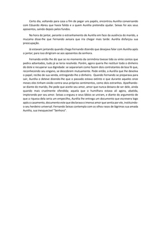 Certo dia, voltando para casa a fim de pegar uns papéis, encontrou Aurélia conversando
com Eduardo Abreu que havia falido e a quem Aurélia pretendia ajudar. Seixas foi aos seus
aposentos, saindo depois pelos fundos.
Na hora do jantar, perante o estranhamento de Aurélia em face da ausência do marido, a
mucama disse-lhe que Fernando avisara que iria chegar mais tarde: Aurélia disfarçou sua
preocupação.
Já estavam jantando quando chega Fernando dizendo que desejava falar com Aurélia após
o jantar; para isso dirigiram-se aos aposentos da senhora.
Fernando então lhe diz que se no momento da cerimônia tivesse tido os vinte contos que
pedira adiantados, tudo já se teria resolvido. Porém, agora queria lhe restituir todo o dinheiro
do dote e recuperar sua dignidade: se separariam como fazem dois contratantes de boa fé que,
reconhecendo seu engano, se descobrem mutuamente. Pede então, a Aurélia que lhe devolva
o papel, recibo de sua venda, entregando-lhe o dinheiro. Quando Fernando se preparava para
sair, Aurélia o deteve dizendo-lhe que o passado estava extinto e que durante aqueles onze
meses eles tinham vivido contra seus próprios sentimentos, como dois estranhos. Ajoelhando-
se diante do marido, lhe pede que aceite seu amor, amor que nunca deixara de ser dele, ainda
quando mais cruelmente ofendida; aquela que o humilhara estava ali agora, abatida,
implorando por seu amor. Seixas a ergueu e seus lábios se uniram, e diante do argumento de
que a riqueza dela seria um empecilho, Aurélia lhe entrega um documento que escrevera logo
após o casamento, documento este que declarava o imenso amor que sentia por ele, instituindo-
o seu herdeiro universal. Fernando Seixas contempla com os olhos rasos de lágrimas sua amada
Aurélia, sua inesquecível "Senhora".
 