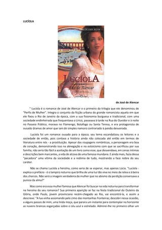 LUCÍOLA
de José de Alencar
" Lucíola é o romance de José de Alencar e o primeiro da trilogia que ele denominou de
"Perfis de Mulher". Integra o conjunto da ficção urbana do grande romancista aquela em que
ele fixou o Rio de Janeiro da época, com a sua fisionomia burguesa e tradicional, com uma
sociedade endinheirada que frequentava o Lírico, passeava à tarde na Rua do Ouvidor e à noite
no Passeio Público, morava no Flamengo, Botafogo ou Santa Teresa, e era protagonista de
ousado dramas de amor que iam do simples namoro contrariado à paixão desvairada.
Lucíola foi um romance ousado para a época; seu tema escandalizou os leitores e a
sociedade de então, pois contava a história ainda não colocada até então em termos de
literatura entre nós - a prostituição. Apesar das roupagens românticas, a personagem era boa
de coração, demonstrando isso na abnegação e no estoicismo com que se sacrificou por sua
família, não seria tão fácil a aceitação de um livro como esse, que desvendava, em cenas íntimas
e descrições bem marcantes, a vida de alcova de uma famosa mundana. E ainda mais, fazia dessa
"pecadora" uma vítima da sociedade e a redimia de tudo, mostrando a face nobre do seu
caráter.
Não se chama Lucíola a heroína, como seria de se esperar, mas apenas Lúcia. "Lucíola -
explica o prefácio - é o lampiro noturno que brilha de uma luz tão viva no meio da relva e à beira
dos charcos. Não será a imagem verdadeira da mulher que no abismo da perdição conservava a
pureza da alma?"
Mas como era essa mulher famosa que Alencar foi buscar na vida noturna para transformar
na heroína do seu romance? Sua primeira aparição se faz na festa tradicional do Outeiro da
Glória, onde Paulo, jovem provinciano recém-chegado ao Rio, vai encontrá-la, e assim a
descreve: "A lua vinha assomando pelo cimo das montanhas fronteiras; descobri nessa ocasião,
a alguns passos de mim, uma linda moça, que parara um instante para contemplar no horizonte
as nuvens brancas esgarçadas sobre o céu azul e estrelado. Admirei-lhe no primeiro olhar um
 