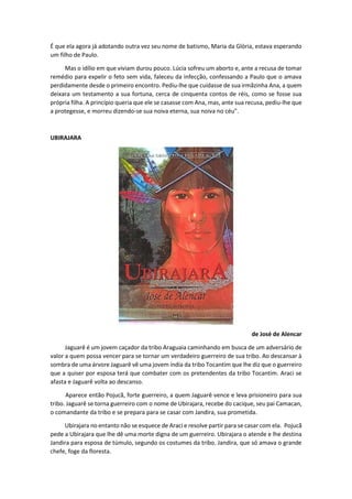 É que ela agora já adotando outra vez seu nome de batismo, Maria da Glória, estava esperando
um filho de Paulo.
Mas o idílio em que viviam durou pouco. Lúcia sofreu um aborto e, ante a recusa de tomar
remédio para expelir o feto sem vida, faleceu da infecção, confessando a Paulo que o amava
perdidamente desde o primeiro encontro. Pediu-lhe que cuidasse de sua irmãzinha Ana, a quem
deixara um testamento a sua fortuna, cerca de cinquenta contos de réis, como se fosse sua
própria filha. A princípio queria que ele se casasse com Ana, mas, ante sua recusa, pediu-lhe que
a protegesse, e morreu dizendo-se sua noiva eterna, sua noiva no céu".
UBIRAJARA
de José de Alencar
Jaguarê é um jovem caçador da tribo Araguaia caminhando em busca de um adversário de
valor a quem possa vencer para se tornar um verdadeiro guerreiro de sua tribo. Ao descansar à
sombra de uma árvore Jaguarê vê uma jovem índia da tribo Tocantim que lhe diz que o guerreiro
que a quiser por esposa terá que combater com os pretendentes da tribo Tocantim. Araci se
afasta e Jaguarê volta ao descanso.
Aparece então Pojucã, forte guerreiro, a quem Jaguarê vence e leva prisioneiro para sua
tribo. Jaguarê se torna guerreiro com o nome de Ubirajara, recebe do cacique, seu pai Camacan,
o comandante da tribo e se prepara para se casar com Jandira, sua prometida.
Ubirajara no entanto não se esquece de Araci e resolve partir para se casar com ela. Pojucã
pede a Ubirajara que lhe dê uma morte digna de um guerreiro. Ubirajara o atende e lhe destina
Jandira para esposa de túmulo, segundo os costumes da tribo. Jandira, que só amava o grande
chefe, foge da floresta.
 